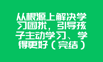 从根源上解决学习困扰，引导孩子主动学习、学得更好（完结）